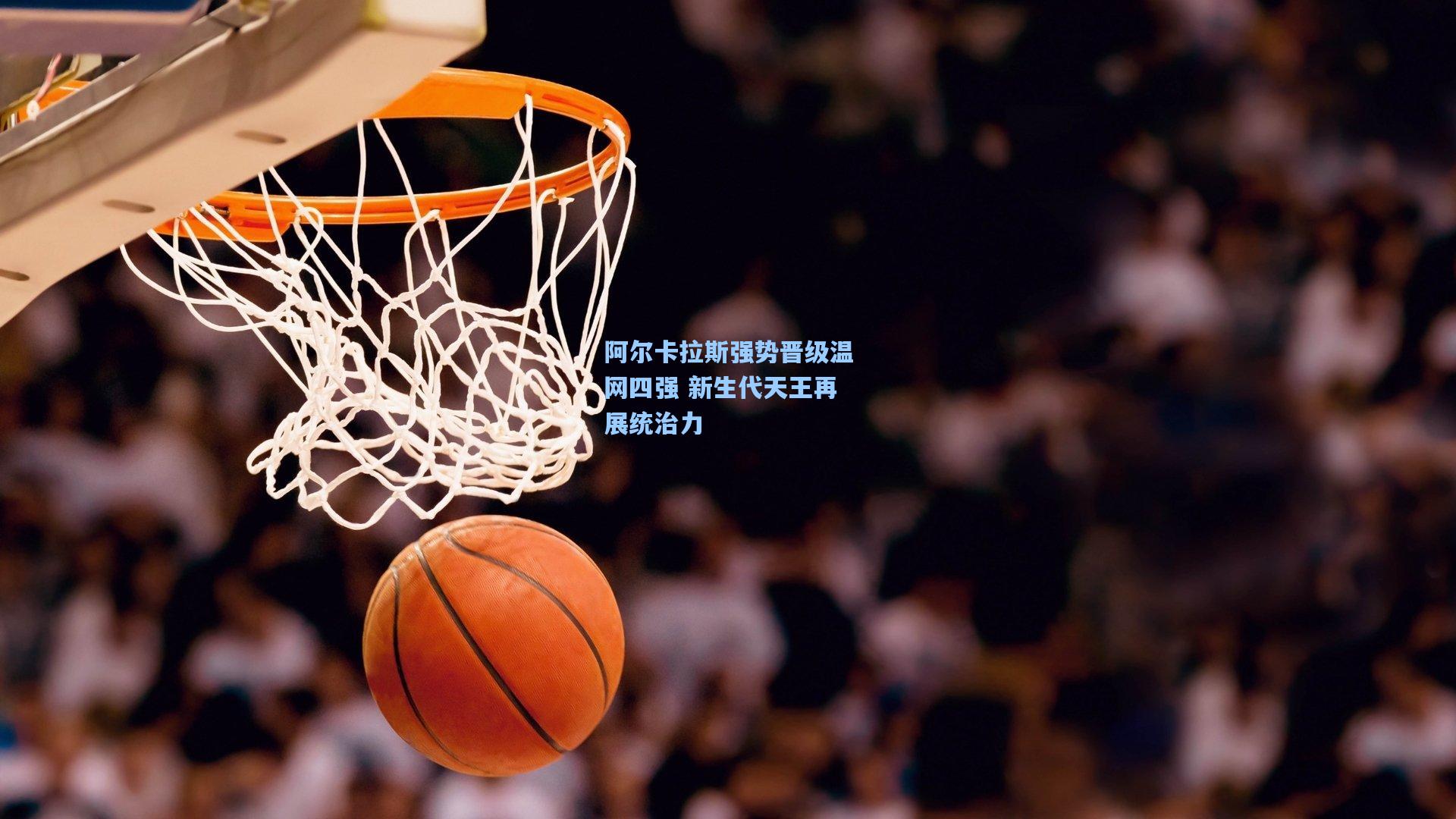 阿尔卡拉斯强势晋级温网四强 新生代天王再展统治力
