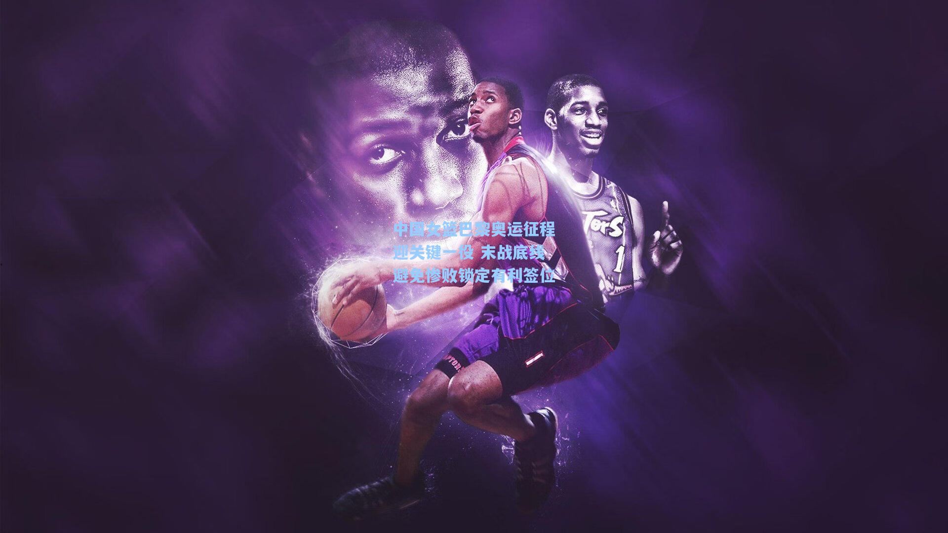 中国女篮巴黎奥运征程迎关键一役 末战底线避免惨败锁定有利签位